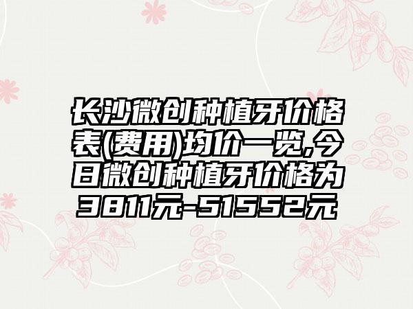 长沙微创种植牙价格表(费用)均价一览,今日微创种植牙价格为3811元-51552元