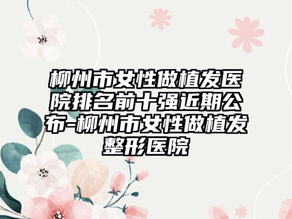 柳州市女性做植发医院排名前十强近期公布-柳州市女性做植发整形医院