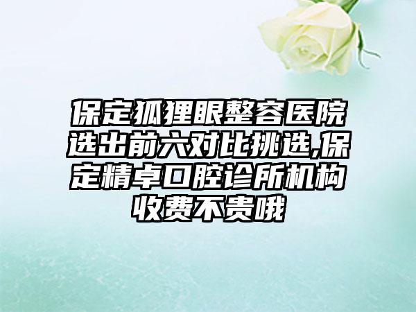 保定狐狸眼整容医院选出前六对比挑选,保定精卓口腔诊所机构收费不贵哦