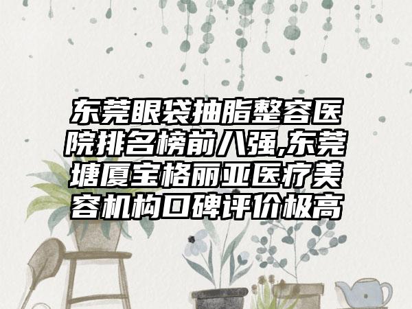 东莞眼袋抽脂整容医院排名榜前八强,东莞塘厦宝格丽亚医疗美容机构口碑评价极高