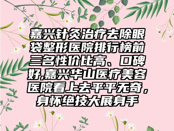 嘉兴针灸治疗去除眼袋整形医院排行榜前三名性价比高、口碑好,嘉兴华山医疗美容医院看上去平平无奇，身怀绝技大展身手