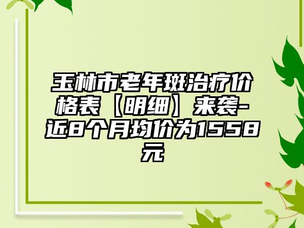 玉林市老年斑治疗价格表【明细】来袭-近8个月均价为1558元