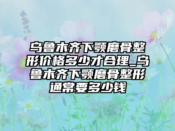 乌鲁木齐下颚磨骨整形价格多少才合理_乌鲁木齐下颚磨骨整形通常要多少钱