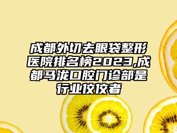 成都外切去眼袋整形医院排名榜2023,成都马泷口腔门诊部是行业佼佼者