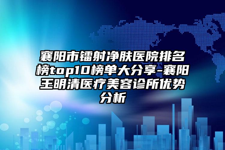 襄阳市镭射净肤医院排名榜top10榜单大分享-襄阳王明清医疗美容诊所优势分析