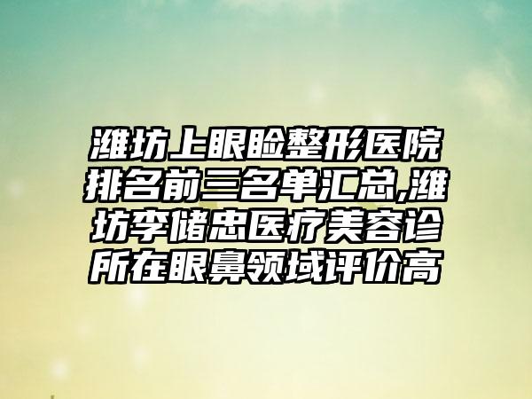 潍坊上眼睑整形医院排名前三名单汇总,潍坊李储忠医疗美容诊所在眼鼻领域评价高