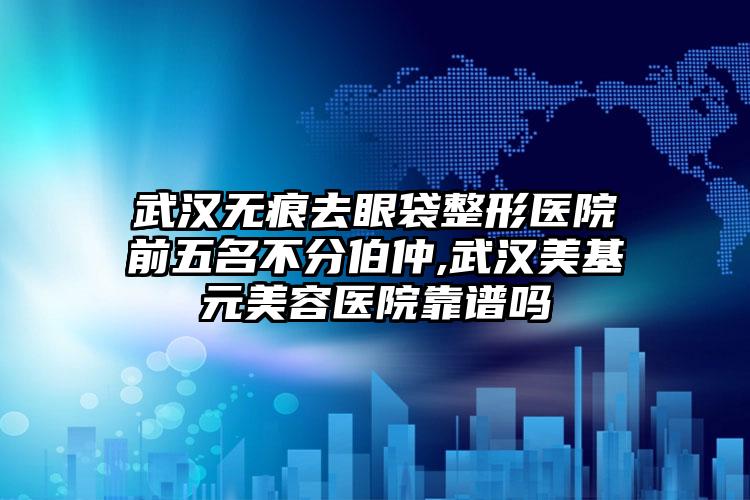 武汉无痕去眼袋整形医院前五名不分伯仲,武汉美基元美容医院靠谱吗