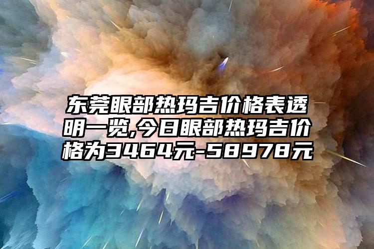 东莞眼部热玛吉价格表透明一览,今日眼部热玛吉价格为3464元-58978元