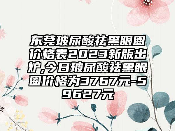 东莞玻尿酸祛黑眼圈价格表2023新版出炉,今日玻尿酸祛黑眼圈价格为3767元-59627元