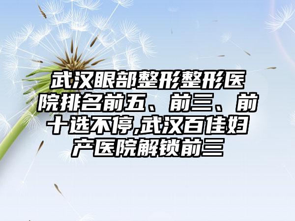 武汉眼部整形整形医院排名前五、前三、前十选不停,武汉百佳妇产医院解锁前三