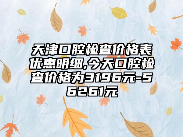 天津口腔检查价格表优惠明细,今天口腔检查价格为3196元-56261元