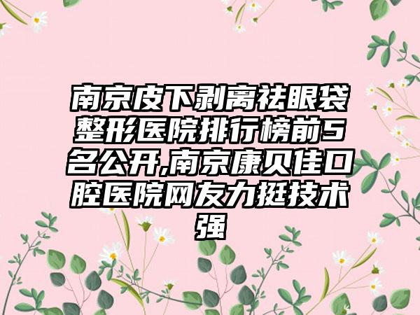 南京皮下剥离祛眼袋整形医院排行榜前5名公开,南京康贝佳口腔医院网友力挺技术强