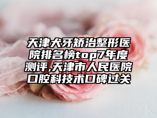 天津犬牙矫治整形医院排名榜top7年度测评,天津市人民医院口腔科技术口碑过关