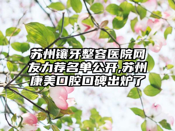 苏州镶牙整容医院网友力荐名单公开,苏州康美口腔口碑出炉了