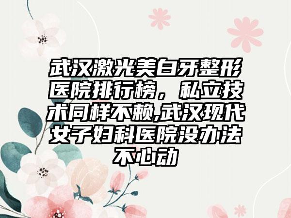 武汉激光美白牙整形医院排行榜，私立技术同样不赖,武汉现代女子妇科医院没办法不心动