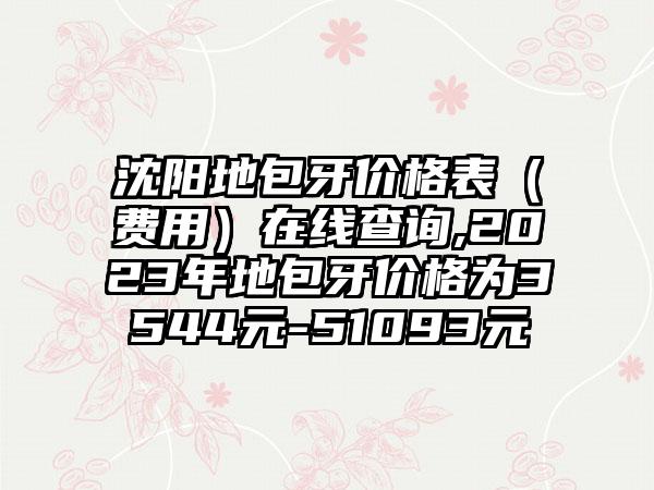 沈阳地包牙价格表（费用）在线查询,2023年地包牙价格为3544元-51093元