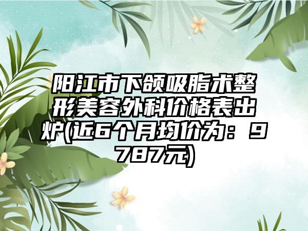 阳江市下颌吸脂术整形美容外科价格表出炉(近6个月均价为：9787元)