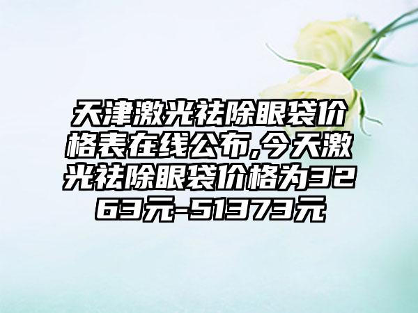 天津激光祛除眼袋价格表在线公布,今天激光祛除眼袋价格为3263元-51373元