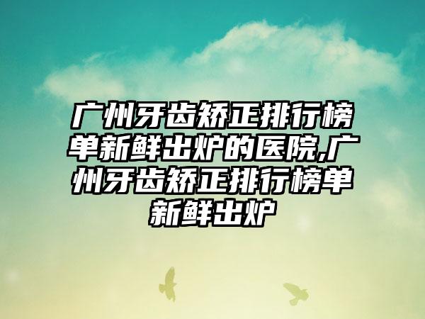 广州牙齿矫正排行榜单新鲜出炉的医院,广州牙齿矫正排行榜单新鲜出炉