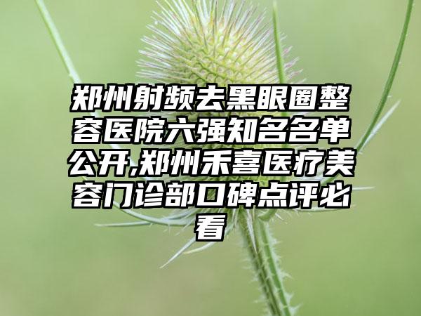 郑州射频去黑眼圈整容医院六强有名名单公开,郑州禾喜医疗美容门诊部口碑点评必看