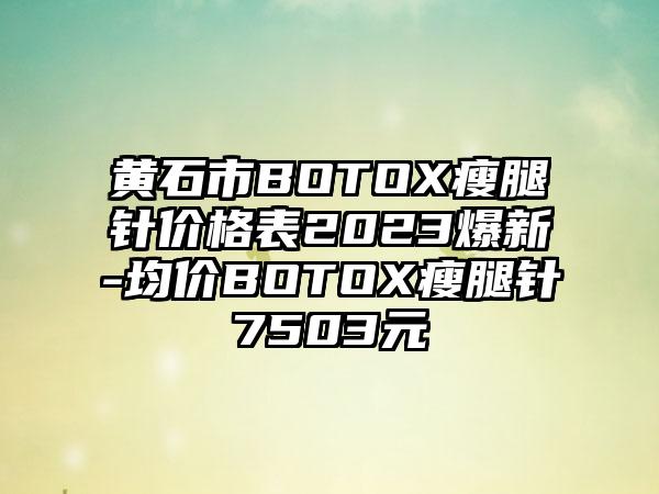 黄石市BOTOX瘦腿针价格表2023爆新-均价BOTOX瘦腿针7503元