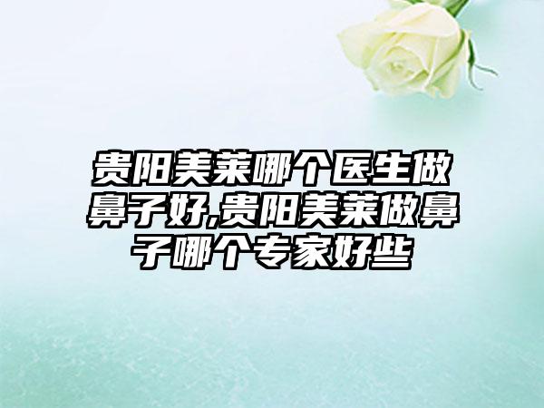 贵阳美莱哪个医生做鼻子好,贵阳美莱做鼻子哪个骨干医生好些