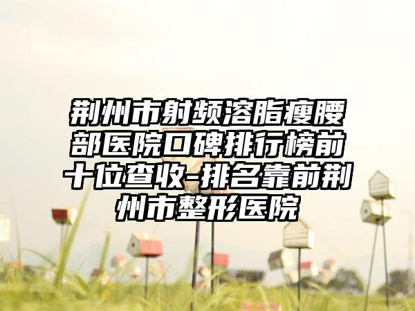 荆州市射频溶脂瘦腰部医院口碑排行榜前十位查收-排名靠前荆州市整形医院