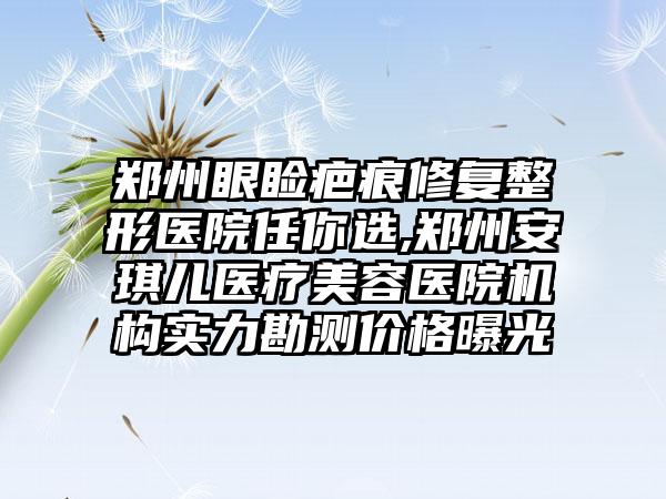 郑州眼睑疤痕修复整形医院任你选,郑州安琪儿医疗美容医院机构实力勘测价格曝光