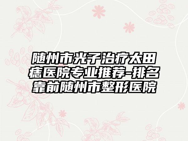 随州市光子治疗太田痣医院正规推荐-排名靠前随州市整形医院