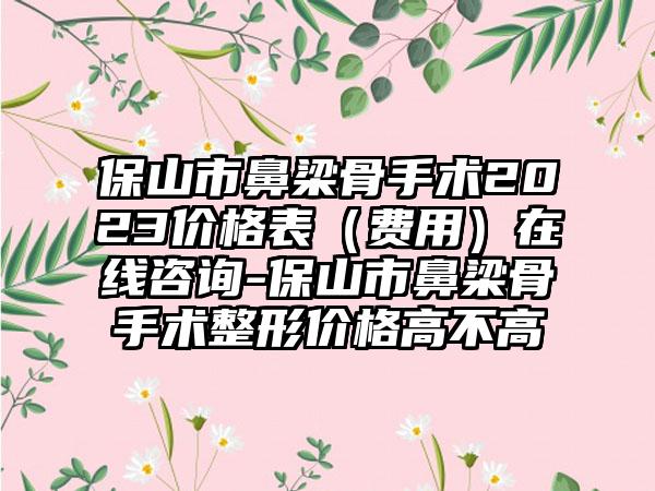 保山市鼻梁骨手术2023价格表（费用）在线咨询-保山市鼻梁骨手术整形价格高不高