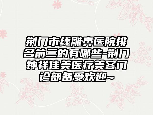 荆门市线雕鼻医院排名前三的有哪些-荆门钟祥佳美医疗美容门诊部备受欢迎~