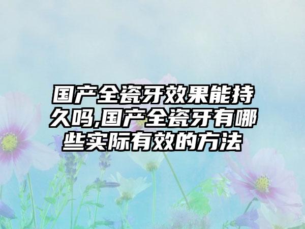 国产全瓷牙成果能持久吗,国产全瓷牙有哪些实际有效的方法