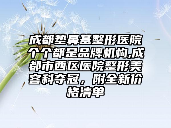 成都垫鼻基整形医院个个都是品牌机构,成都市西区医院整形美容科夺冠，附全新价格清单