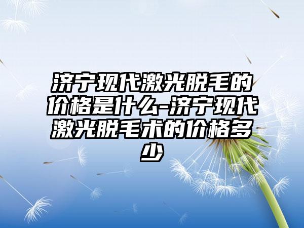 济宁现代激光脱毛的价格是什么-济宁现代激光脱毛术的价格多少