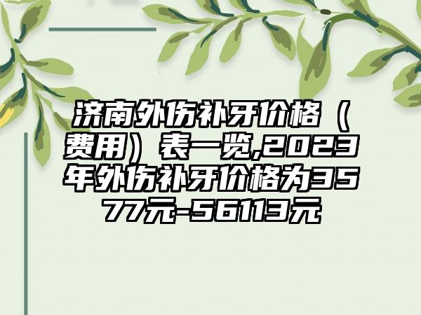 济南外伤补牙价格（费用）表一览,2023年外伤补牙价格为3577元-56113元