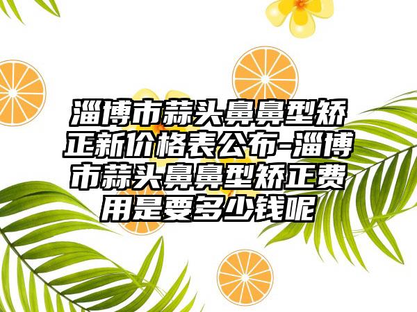 淄博市蒜头鼻鼻型矫正新价格表公布-淄博市蒜头鼻鼻型矫正费用是要多少钱呢