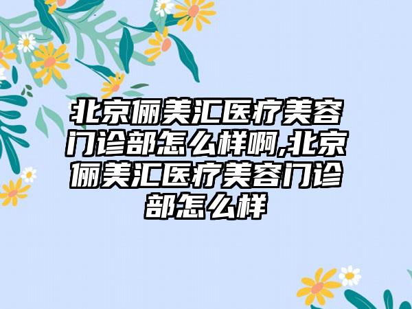 北京俪美汇医疗美容门诊部怎么样啊,北京俪美汇医疗美容门诊部怎么样