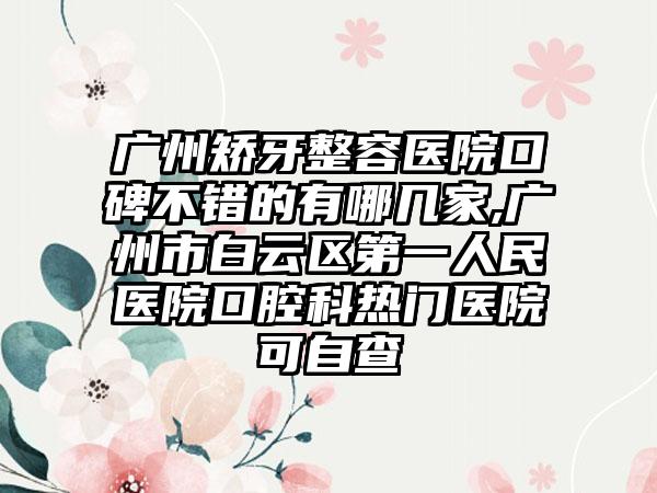 广州矫牙整容医院口碑不错的有哪几家,广州市白云区第一人民医院口腔科热门医院可自查