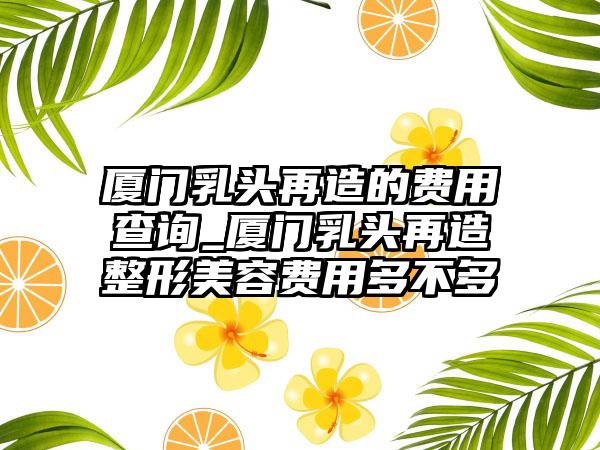 厦门乳头再造的费用查询_厦门乳头再造整形美容费用多不多