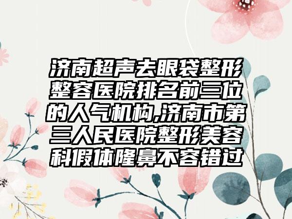 济南超声去眼袋整形整容医院排名前三位的人气机构,济南市第三人民医院整形美容科假体隆鼻不容错过