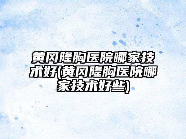 黄冈隆胸医院哪家技术好(黄冈隆胸医院哪家技术好些)