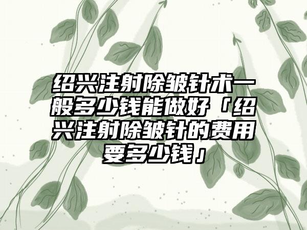 绍兴注射除皱针术一般多少钱能做好「绍兴注射除皱针的费用要多少钱」