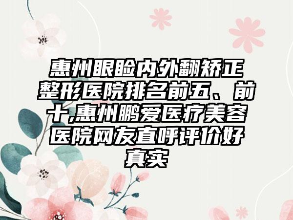 惠州眼睑内外翻矫正整形医院排名前五、前十,惠州鹏爱医疗美容医院网友直呼评价好真实