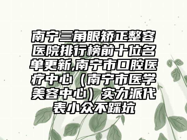 南宁三角眼矫正整容医院排行榜前十位名单更新,南宁市口腔医疗中心（南宁市医学美容中心）实力派代表小众不踩坑