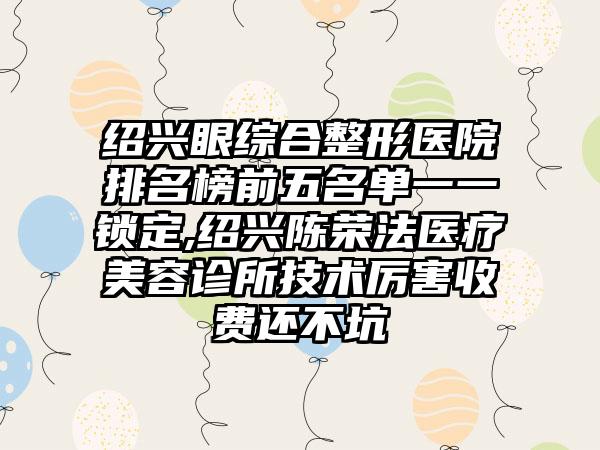 绍兴眼综合整形医院排名榜前五名单一一锁定,绍兴陈荣法医疗美容诊所技术厉害收费还不坑