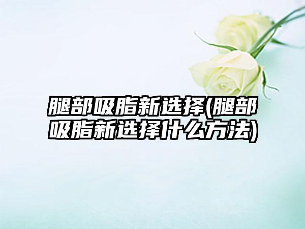 腿部吸脂新选择(腿部吸脂新选择什么方法)