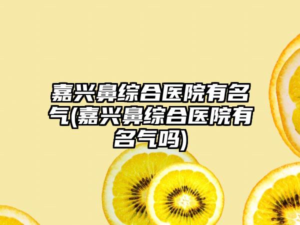 嘉兴鼻综合医院有名气(嘉兴鼻综合医院有名气吗)