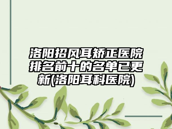 洛阳招风耳矫正医院排名前十的名单已更新(洛阳耳科医院)