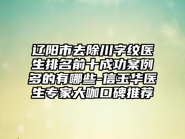 辽阳市去除川字纹医生排名前十成功实例多的有哪些-信玉华医生骨干医生大咖口碑推荐