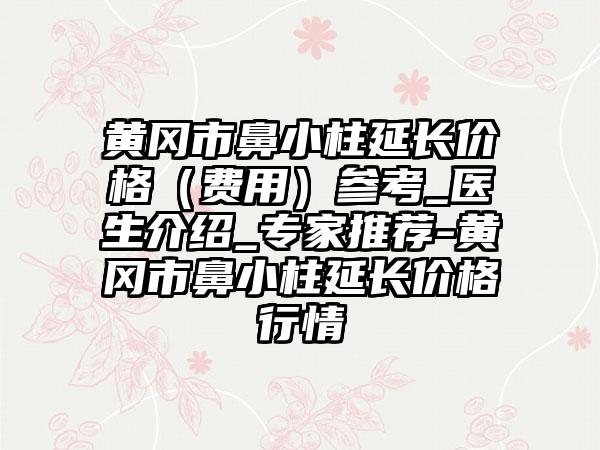 黄冈市鼻小柱延长价格（费用）参考_医生介绍_骨干医生推荐-黄冈市鼻小柱延长价格行情